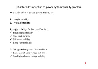 Chapter1. Introduction to power system stability problem
 Classification of power system stability are:
1. Angle stability
2. Voltage stability
1. Angle stability: further classified in to
 Small signal stability
 Transient stability
 Mid-term stability
 Long -term stability
2. Voltage stability: also classified in to
 Large disturbance voltage stability
 Small disturbance voltage stability
3
 