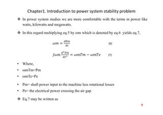 Chapter1. Introduction to power system stability problem
 In power system studies we are more comfortable with the terms in power like
watts, kilowatts and megawatts.
 In this regard multiplying eq.5 by m which is denoted by eq.6 yields eq.7,
(6)
(7)
• Where,
• mTm=Pm
• mTe=Pe
• Pm= shaft power input to the machine less rotational losses
• Pe= the electrical power crossing the air gap
 Eq.7 may be written as
9
 