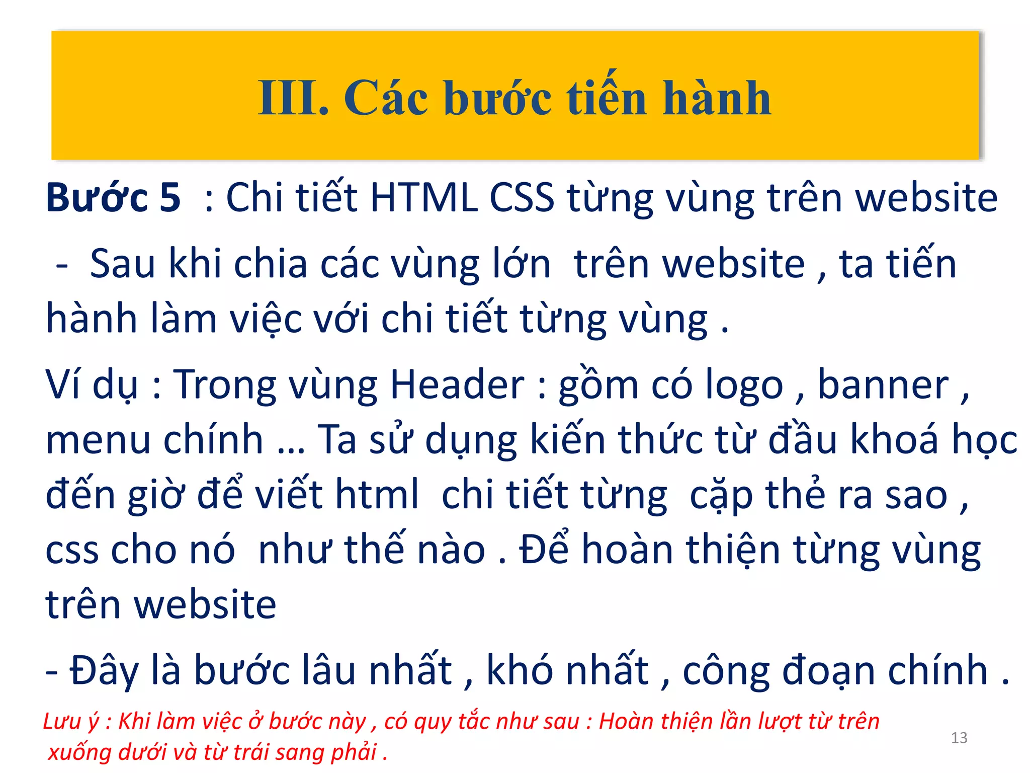 III. Các bước tiến hành
Bước 5 : Chi tiết HTML CSS từng vùng trên website
- Sau khi chia các vùng lớn trên website , ta tiến
hành làm việc với chi tiết từng vùng .
Ví dụ : Trong vùng Header : gồm có logo , banner ,
menu chính … Ta sử dụng kiến thức từ đầu khoá học
đến giờ để viết html chi tiết từng cặp thẻ ra sao ,
css cho nó như thế nào . Để hoàn thiện từng vùng
trên website
- Đây là bước lâu nhất , khó nhất , công đoạn chính .
13
Lưu ý : Khi làm việc ở bước này , có quy tắc như sau : Hoàn thiện lần lượt từ trên
xuống dưới và từ trái sang phải .
 