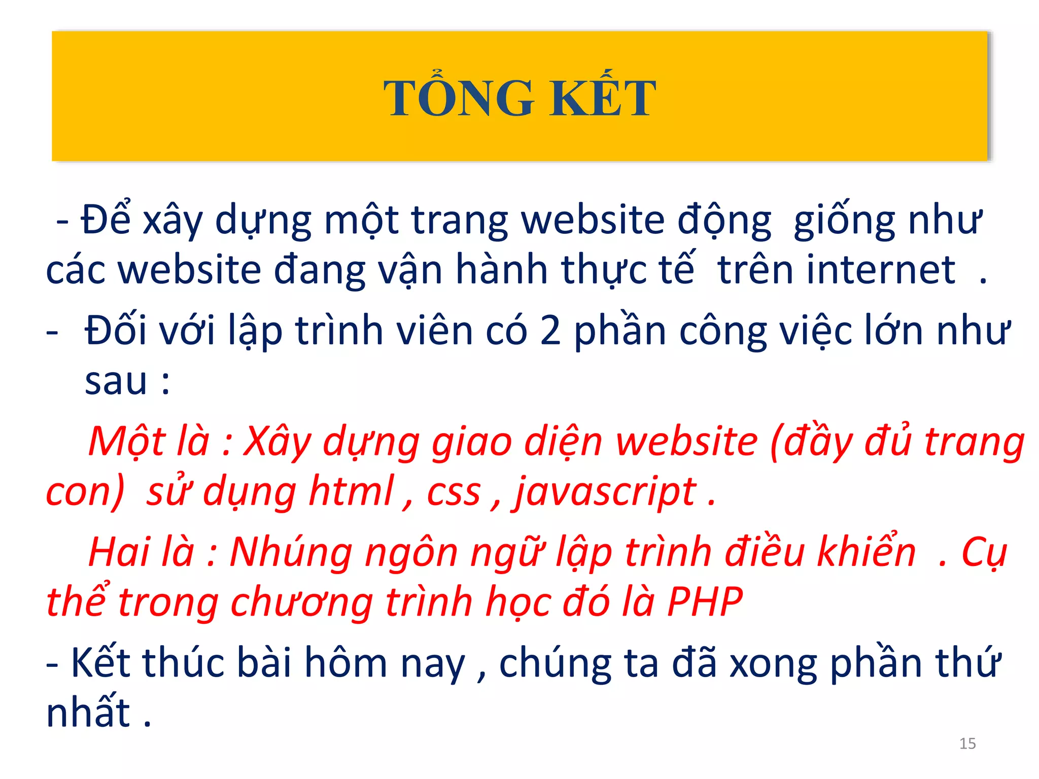 TỔNG KẾT
- Để xây dựng một trang website động giống như
các website đang vận hành thực tế trên internet .
- Đối với lập trình viên có 2 phần công việc lớn như
sau :
Một là : Xây dựng giao diện website (đầy đủ trang
con) sử dụng html , css , javascript .
Hai là : Nhúng ngôn ngữ lập trình điều khiển . Cụ
thể trong chương trình học đó là PHP
- Kết thúc bài hôm nay , chúng ta đã xong phần thứ
nhất . 15
 