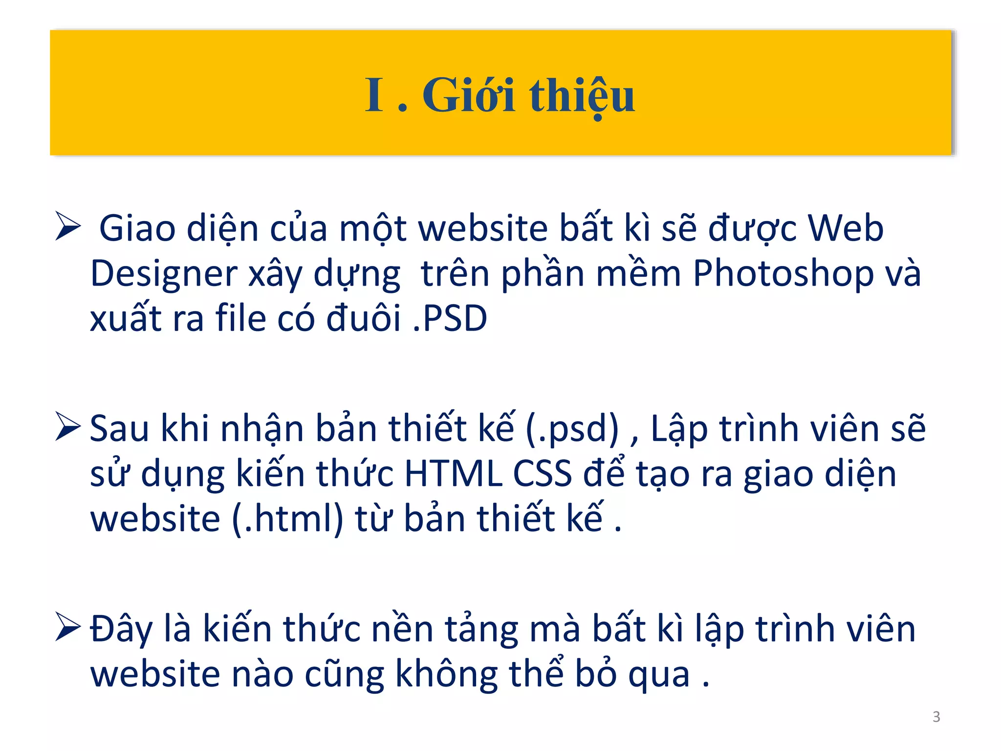 I . Giới thiệu
 Giao diện của một website bất kì sẽ được Web
Designer xây dựng trên phần mềm Photoshop và
xuất ra file có đuôi .PSD
Sau khi nhận bản thiết kế (.psd) , Lập trình viên sẽ
sử dụng kiến thức HTML CSS để tạo ra giao diện
website (.html) từ bản thiết kế .
Đây là kiến thức nền tảng mà bất kì lập trình viên
website nào cũng không thể bỏ qua .
3
 