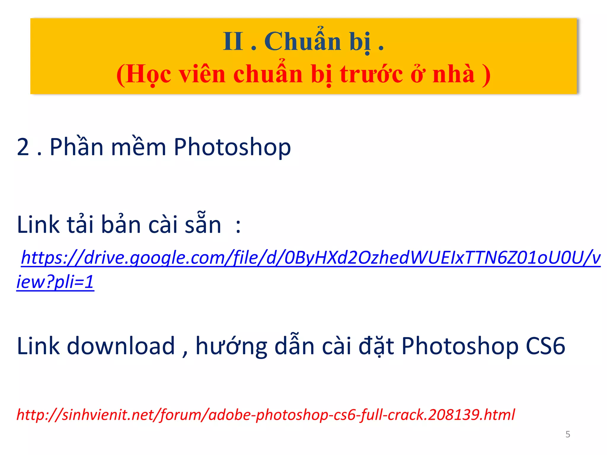 II . Chuẩn bị .
(Học viên chuẩn bị trước ở nhà )
2 . Phần mềm Photoshop
Link tải bản cài sẵn :
https://drive.google.com/file/d/0ByHXd2OzhedWUEIxTTN6Z01oU0U/v
iew?pli=1
Link download , hướng dẫn cài đặt Photoshop CS6
http://sinhvienit.net/forum/adobe-photoshop-cs6-full-crack.208139.html
5
 