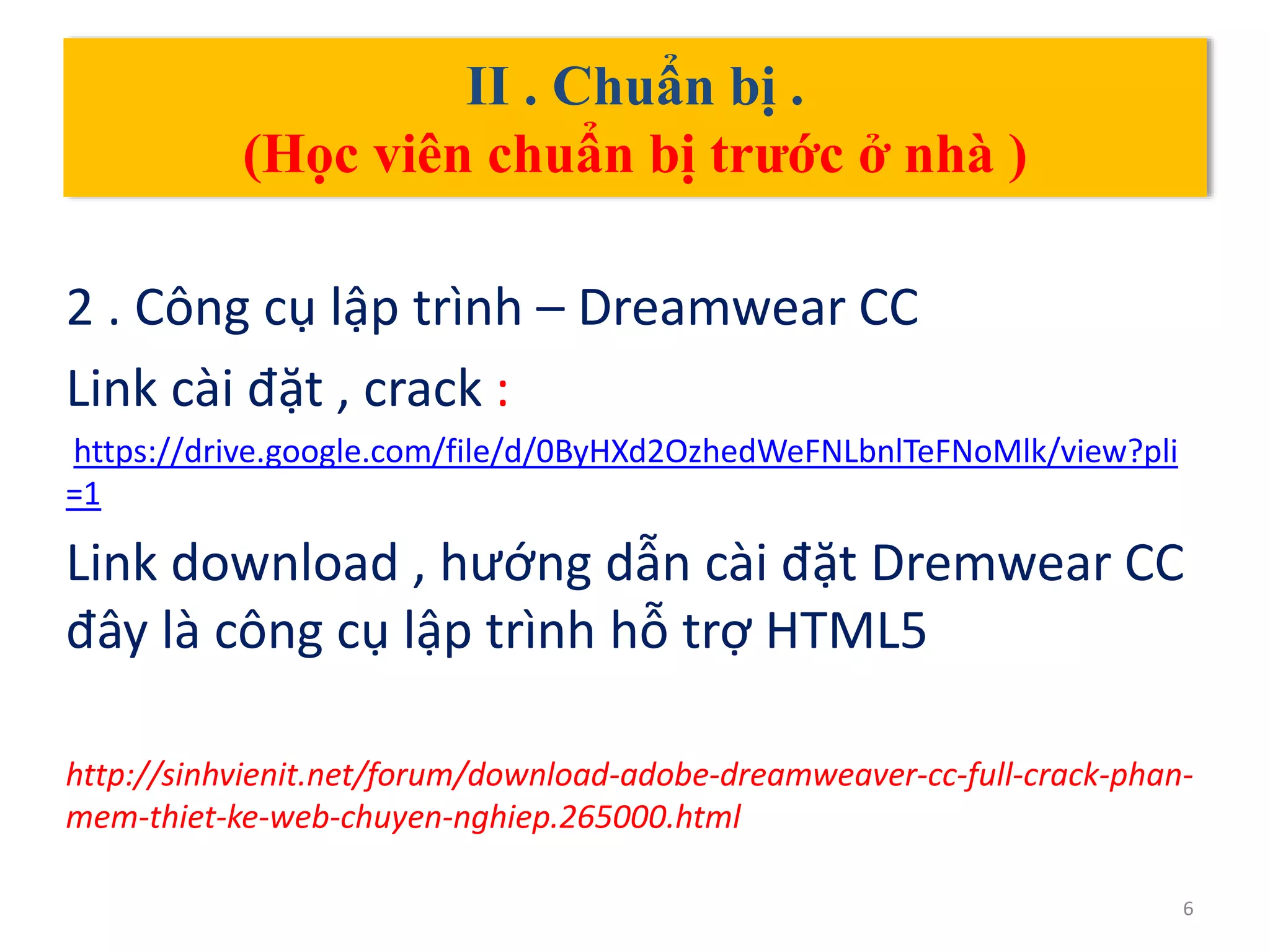 II . Chuẩn bị .
(Học viên chuẩn bị trước ở nhà )
2 . Công cụ lập trình – Dreamwear CC
Link cài đặt , crack :
https://drive.google.com/file/d/0ByHXd2OzhedWeFNLbnlTeFNoMlk/view?pli
=1
Link download , hướng dẫn cài đặt Dremwear CC
đây là công cụ lập trình hỗ trợ HTML5
http://sinhvienit.net/forum/download-adobe-dreamweaver-cc-full-crack-phan-
mem-thiet-ke-web-chuyen-nghiep.265000.html
6
 