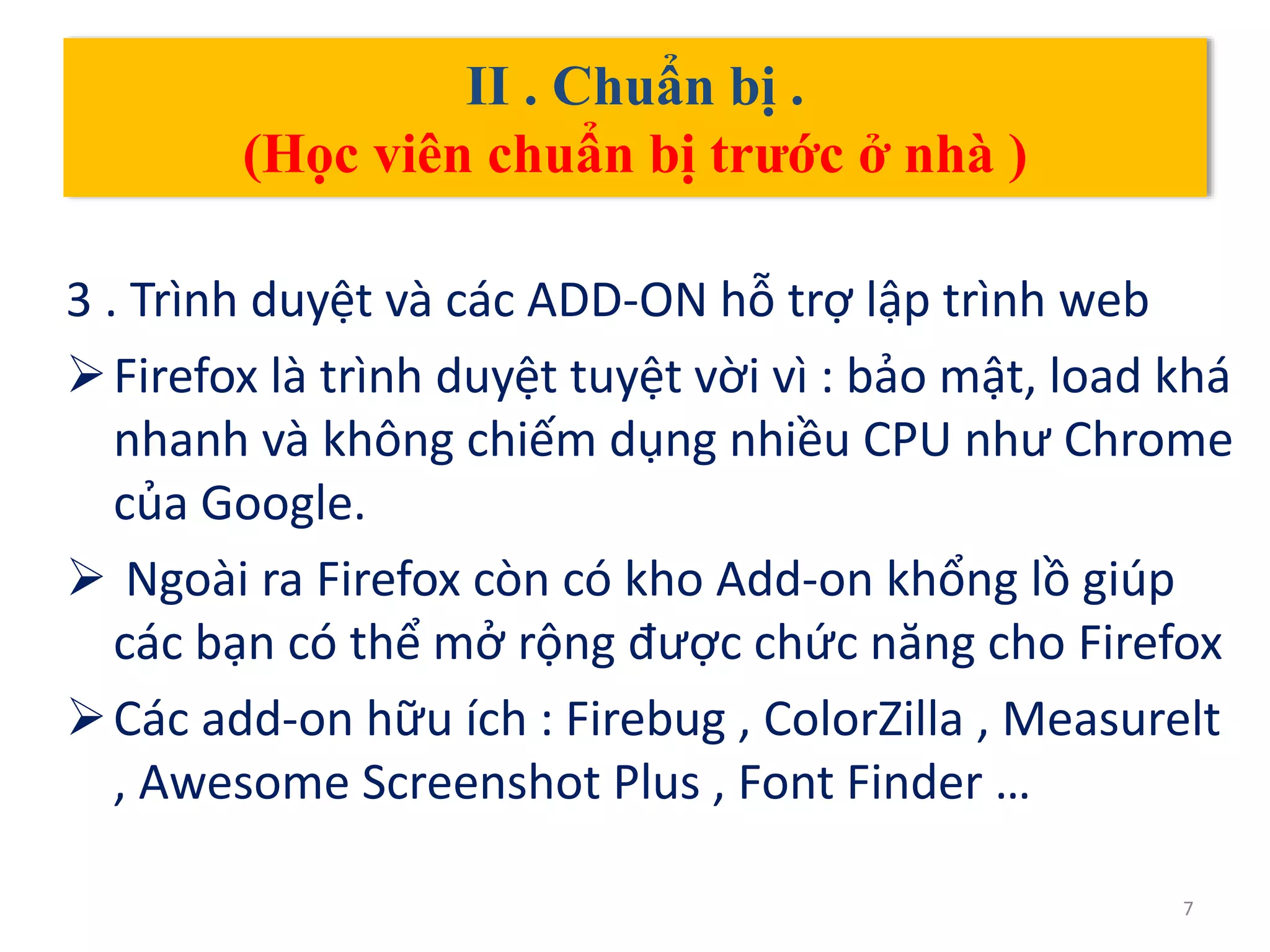 II . Chuẩn bị .
(Học viên chuẩn bị trước ở nhà )
3 . Trình duyệt và các ADD-ON hỗ trợ lập trình web
Firefox là trình duyệt tuyệt vời vì : bảo mật, load khá
nhanh và không chiếm dụng nhiều CPU như Chrome
của Google.
 Ngoài ra Firefox còn có kho Add-on khổng lồ giúp
các bạn có thể mở rộng được chức năng cho Firefox
Các add-on hữu ích : Firebug , ColorZilla , Measurelt
, Awesome Screenshot Plus , Font Finder …
7
 