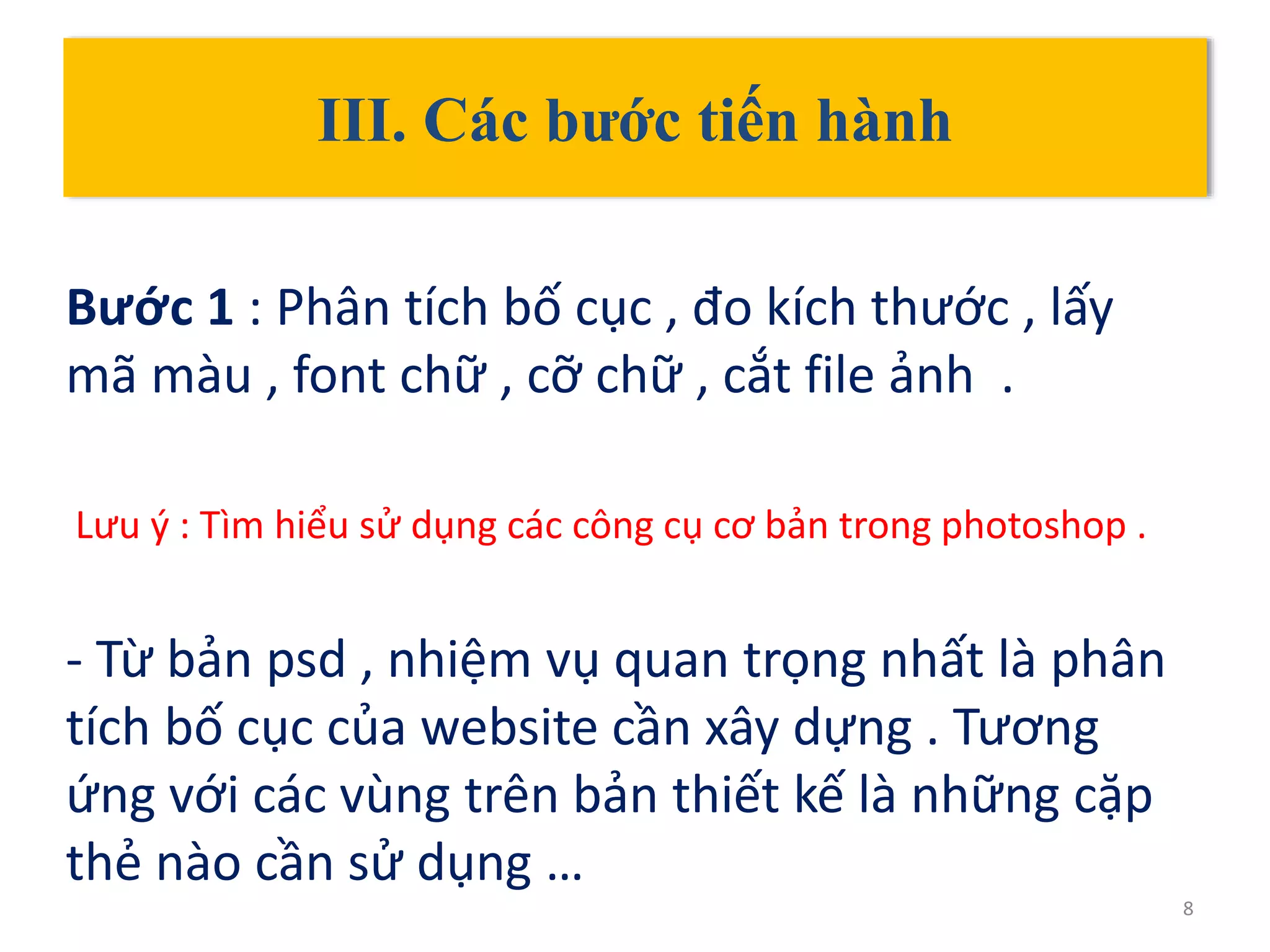 III. Các bước tiến hành
Bước 1 : Phân tích bố cục , đo kích thước , lấy
mã màu , font chữ , cỡ chữ , cắt file ảnh .
Lưu ý : Tìm hiểu sử dụng các công cụ cơ bản trong photoshop .
- Từ bản psd , nhiệm vụ quan trọng nhất là phân
tích bố cục của website cần xây dựng . Tương
ứng với các vùng trên bản thiết kế là những cặp
thẻ nào cần sử dụng …
8
 