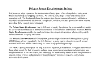 Private Sector Development in Iraq
Iraq’s current plight represents the accumulation of thirty years of socialist policies, losing wars,
brutal dictatorship and crippling sanctions. As a whole, then, Iraq’s society and culture is not
operating well. The Iraqi people have the means within themselves and, ultimately, within their
society to recover from this devastation. This process, however, will be a gradual one much like the
preceding thirty years of impoverishment.
The Private Sector Development view is different, primarily focusing on the grass-roots level, not to
fix the system but to replace it. In the transformation of social values and business practices, Private
Sector Development provides the catalysts for new investment, job creation, labor mobility, skills
enhancement and everyday interaction.
The Private Sector Development Group (PSDG) of the Iraq Reconstruction Management Agency
(IRMO) is an advisory mandate by the U.S. Embassy to assist Iraq in a long-term growth toward
renewed health as a middle class country – a status it enjoyed thirty years ago.
The PSDG’s policy prescription for Iraq, as a social organism, is not radical. Most great democracies
have relied upon it for their prosperity and as a guard against government encroachment upon less
tangible liberties. In the case of Iraq, this seemingly tall order merely implies a fresh integration of its
ancient culture of crops and commerce with contemporary notions of property, contracts and
economic development.
 