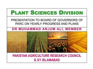 PLANT SCIENCES DIVISION
DR MUHAMMAD ANJUM ALI, MEMBER
PAKISTAN AGRICULTURE RESEARCH COUNCIL
G 5/1 ISLAMABAD
PRESENTATION TO BOARD OF GOVERNORS OF
PARC ON YEARLY PROGRESS AND PLANS
 
