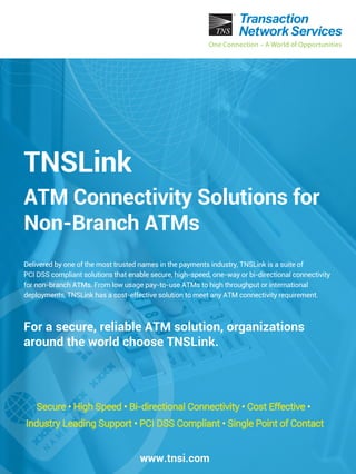 Delivered by one of the most trusted names in the payments industry, TNSLink is a suite of
PCI DSS compliant solutions that enable secure, high-speed, one-way or bi-directional connectivity
for non-branch ATMs. From low usage pay-to-use ATMs to high throughput or international
deployments, TNSLink has a cost-effective solution to meet any ATM connectivity requirement.
For a secure, reliable ATM solution, organizations
around the world choose TNSLink.
www.tnsi.com
Secure • High Speed • Bi-directional Connectivity • Cost Effective •
Industry Leading Support • PCI DSS Compliant • Single Point of Contact
TNSLink
ATM Connectivity Solutions for
Non-Branch ATMs
 