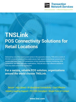 Delivered by one of the most trusted names in the payments industry, TNSLink is a suite of
PCI DSS compliant solutions that enable secure, high-speed, bi-directional connectivity for
remote retail sites. From POS transactions, to time reporting, inventory monitoring, ATM
connectivity, and other back ofﬁce applications, TNSLink has a cost-effective solution to
meet any retail connectivity requirement.
For a secure, reliable POS solution, organizations
around the world choose TNSLink.
www.tnsi.com
Secure • High Speed • Bi-directional Connectivity • Cost Effective •
Industry Leading Support • PCI DSS Compliant • Single Point of Contact
TNSLink
POS Connectivity Solutions for
Retail Locations
 