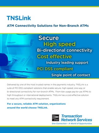 TNSLink 
ATM Connectivity Solutions for Non-Branch ATMs 
Secure 
High speed 
Bi-directional connectivity 
Cost effective 
Industry leading support 
PCI DSS compliant 
Single point of contact 
Delivered by one of the most trusted names in the payments industry, TNSLink is a 
suite of PCI DSS compliant solutions that enable secure, high-speed, one-way or 
bi-directional connectivity for non-branch ATMs. From low usage pay-to-use ATMs to 
high throughput or international deployments, TNSLink has a cost-effective solution 
to meet any ATM connectivity requirement. 
For a secure, reliable ATM solution, organizations 
around the world choose TNSLink. 
One Connection – A World of Opportunities 
 