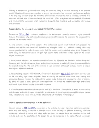 Owning a website has graduated from being an option to being a up most necessity in the present
world. Utilization of internet, as a medium to access for information has increased manifolds and website
is the only way one can target the flourishing online market. In order to attain a successful website, it is
important that one must convert the design file into HTML. HTML is regarded as the language of internet
and it is the HTML conversion which makes the design file fully functional and compatible with various
web browsers.


Reasons behind the success of hand coded PSD to HTML websites:


Professional PSD to HTML conversion supplements the website with certain lucrative and highly beneficial
features. The reasons why professional markup conversion of the design file ascertains the success of the
website are discussed below:


1. SEO semantic coding of the website – The professional experts work tirelessly with precision to
develop the website with clean and systematically arranged codes. SEO semantic coding particularly
means, developing the codes in such a way that the search engine crawlers would crawl through the
same easily and hence the website will gain high organic traffic and will be ranked higher on the search
engine result pages.


2. Pixel perfect website – The software conversion does not conserve the aesthetics of the design file.
However, with the help of precise slicing and coding, the website is made to look as close as possible to
the original design file. The look of the website is kept consistent all through and you receive a unique
looking and impressive website.


3. Quick loading website – PSD to HTML conversion is backed by PSD to CSS conversion as well. CSS
or the cascading style sheet language, helps in making the website much more user friendly and
accessible. Besides it makes the codes of the website really flexible, and reduces the extent of coding,
by letting the users to call a particular code repetitively. This makes the website really light and flexible
and hence it gets loaded quickly on the web browsers.


4. Cross browser compatibility of the website and W3C validation – The website is tested across various
web browser and cross browser compatibility is ascertained. A cross browser compatible website carries
W3C validation and hence turns out to be efficient and fully functional in the long run.



The two options available for PSD to HTML conversion


When it comes to PSD to XHTML conversion of the website, the users have two options in particular.
Either they can deploy a software to convert PSD to HTML or they can perform it manually. Software
conversion, although is simple and takes really less time, but certain bugs are sustained in the final
website and even the aesthetics of the design file are not conserved in the same. Manual conversion
 