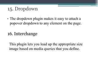 15. Dropdown
• The dropdown plugin makes it easy to attach a
popover dropdown to any element on the page.

16. Interchange
This plugin lets you load up the appropriate size
image based on media queries that you define.

 