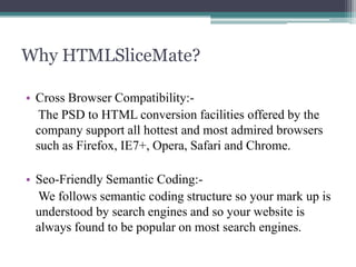Why HTMLSliceMate?
• Cross Browser Compatibility:The PSD to HTML conversion facilities offered by the
company support all hottest and most admired browsers
such as Firefox, IE7+, Opera, Safari and Chrome.
• Seo-Friendly Semantic Coding:We follows semantic coding structure so your mark up is
understood by search engines and so your website is
always found to be popular on most search engines.

 