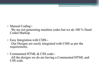 • Manual Coding:We are not generating machine codes but we do 100 % Hand
Coded Markup.
• Easy Integration with CMS:Our Designs are easily integrated with CMS as per the
requirements.
• Commented HTML & CSS code:All the designs we do are having a Commented HTML and
CSS code.

 