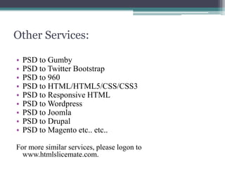 Other Services:
•
•
•
•
•
•
•
•
•

PSD to Gumby
PSD to Twitter Bootstrap
PSD to 960
PSD to HTML/HTML5/CSS/CSS3
PSD to Responsive HTML
PSD to Wordpress
PSD to Joomla
PSD to Drupal
PSD to Magento etc.. etc..

For more similar services, please logon to
www.htmlslicemate.com.

 