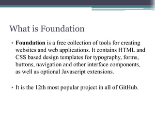 What is Foundation
• Foundation is a free collection of tools for creating
websites and web applications. It contains HTML and
CSS based design templates for typography, forms,
buttons, navigation and other interface components,
as well as optional Javascript extensions.
• It is the 12th most popular project in all of GitHub.

 