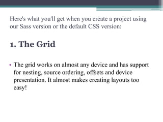 Here's what you'll get when you create a project using
our Sass version or the default CSS version:

1. The Grid
• The grid works on almost any device and has support
for nesting, source ordering, offsets and device
presentation. It almost makes creating layouts too
easy!

 