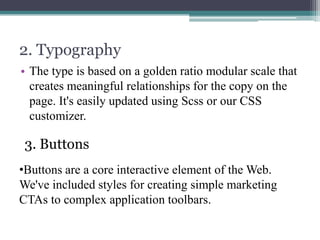 2. Typography
• The type is based on a golden ratio modular scale that
creates meaningful relationships for the copy on the
page. It's easily updated using Scss or our CSS
customizer.

3. Buttons
•Buttons are a core interactive element of the Web.
We've included styles for creating simple marketing
CTAs to complex application toolbars.

 