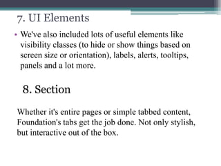 7. UI Elements
• We've also included lots of useful elements like
visibility classes (to hide or show things based on
screen size or orientation), labels, alerts, tooltips,
panels and a lot more.

8. Section
Whether it's entire pages or simple tabbed content,
Foundation's tabs get the job done. Not only stylish,
but interactive out of the box.

 