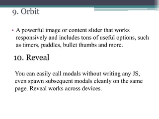 9. Orbit
• A powerful image or content slider that works
responsively and includes tons of useful options, such
as timers, paddles, bullet thumbs and more.

10. Reveal
You can easily call modals without writing any JS,
even spawn subsequent modals cleanly on the same
page. Reveal works across devices.

 