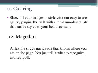 11. Clearing
• Show off your images in style with our easy to use
gallery plugin. It's built with simple unordered lists
that can be styled to your hearts content.

12. Magellan
A flexible sticky navigation that knows where you
are on the page. You just tell it what to recognize
and set it off.

 