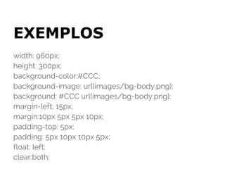 EXEMPLOS
width: 960px;
height: 300px;
background-color:#CCC;
background-image: url(images/bg-body.png);
background: #CCC url(images/bg-body.png);
margin-left; 15px;
margin:10px 5px 5px 10px;
padding-top: 5px;
padding: 5px 10px 10px 5px;
float: left;
clear:both;
 