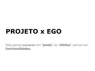 PROJETO x EGO
Não pense somente em "pixels" ou "efeitos", pense nas
funcionalidades.
 