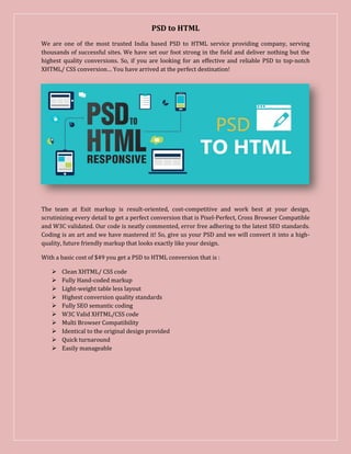 PSD to HTML
We are one of the most trusted India based PSD to HTML service providing company, serving
thousands of successful sites. We have set our foot strong in the field and deliver nothing but the
highest quality conversions. So, if you are looking for an effective and reliable PSD to top-notch
XHTML/ CSS conversion… You have arrived at the perfect destination!
The team at Exit markup is result-oriented, cost-competitive and work best at your design,
scrutinizing every detail to get a perfect conversion that is Pixel-Perfect, Cross Browser Compatible
and W3C validated. Our code is neatly commented, error free adhering to the latest SEO standards.
Coding is an art and we have mastered it! So, give us your PSD and we will convert it into a high-
quality, future friendly markup that looks exactly like your design.
With a basic cost of $49 you get a PSD to HTML conversion that is :
 Clean XHTML/ CSS code
 Fully Hand-coded markup
 Light-weight table less layout
 Highest conversion quality standards
 Fully SEO semantic coding
 W3C Valid XHTML/CSS code
 Multi Browser Compatibility
 Identical to the original design provided
 Quick turnaround
 Easily manageable
 