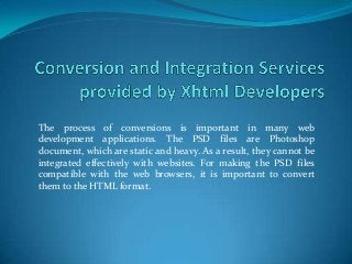 The process of conversions is important in many web
development applications. The PSD files are Photoshop
document, which are static and heavy. As a result, they cannot be
integrated effectively with websites. For making the PSD files
compatible with the web browsers, it is important to convert
them to the HTML format.
 