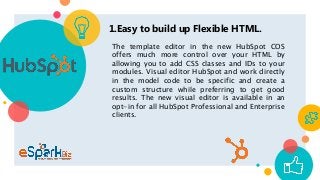 1.Easy to build up Flexible HTML.
The template editor in the new HubSpot COS
offers much more control over your HTML by
allowing you to add CSS classes and IDs to your
modules. Visual editor HubSpot and work directly
in the model code to be specific and create a
custom structure while preferring to get good
results. The new visual editor is available in an
opt-in for all HubSpot Professional and Enterprise
clients.
 