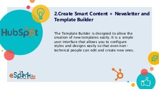 2.Create Smart Content + Newsletter and
Template Builder
The Template Builder is designed to allow the
creation of new templates easily. It is a simple
user interface that allows you to configure
styles and designs easily so that even non-
technical people can edit and create new ones.
 