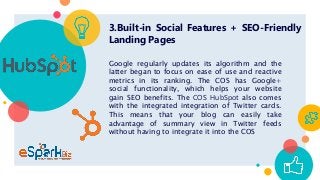 3.Built-in Social Features + SEO-Friendly
Landing Pages
Google regularly updates its algorithm and the
latter began to focus on ease of use and reactive
metrics in its ranking. The COS has Google+
social functionality, which helps your website
gain SEO benefits. The COS HubSpot also comes
with the integrated integration of Twitter cards.
This means that your blog can easily take
advantage of summary view in Twitter feeds
without having to integrate it into the COS
 