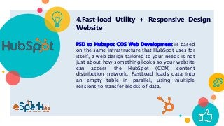 4.Fast-load Utility + Responsive Design
Website
PSD to Hubspot COS Web Development is based
on the same infrastructure that HubSpot uses for
itself, a web design tailored to your needs is not
just about how something looks so your website
can access the HubSpot (CDN) content
distribution network. FastLoad loads data into
an empty table in parallel, using multiple
sessions to transfer blocks of data.
 