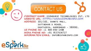 😉COMPANY NAME: ESPARKBIZ TECHNOLOGIES PVT. LTD
WEBSITE URL: HTTPS://WWW.ESPARKINFO.COM
ADDRESS: 101/102, SHANTI MALL,
SATTADHAR X ROADS,
GHATLODIA, AHMEDABAD - 380061.
US PHONE NO: +1 408-850-1488
INDIA PHONE NO: +91 9537634727
INFORMATION EMAIL: INFO@ESPARKINFO.COM
 