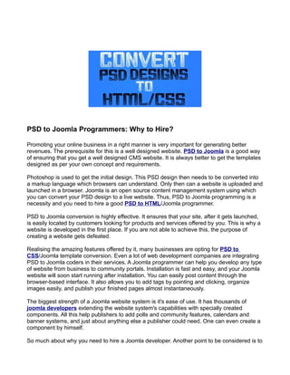 PSD to Joomla Programmers: Why to Hire?

Promoting your online business in a right manner is very important for generating better
revenues. The prerequisite for this is a well designed website. PSD to Joomla is a good way
of ensuring that you get a well designed CMS website. It is always better to get the templates
designed as per your own concept and requirements.

Photoshop is used to get the initial design. This PSD design then needs to be converted into
a markup language which browsers can understand. Only then can a website is uploaded and
launched in a browser. Joomla is an open source content management system using which
you can convert your PSD design to a live website. Thus, PSD to Joomla programming is a
necessity and you need to hire a good PSD to HTML/Joomla programmer.

PSD to Joomla conversion is highly effective. It ensures that your site, after it gets launched,
is easily located by customers looking for products and services offered by you. This is why a
website is developed in the first place. If you are not able to achieve this, the purpose of
creating a website gets defeated.

Realising the amazing features offered by it, many businesses are opting for PSD to
CSS/Joomla template conversion. Even a lot of web development companies are integrating
PSD to Joomla coders in their services. A Joomla programmer can help you develop any type
of website from business to community portals. Installation is fast and easy, and your Joomla
website will soon start running after installation. You can easily post content through the
browser-based interface. It also allows you to add tags by pointing and clicking, organize
images easily, and publish your finished pages almost instantaneously.

The biggest strength of a Joomla website system is it's ease of use. It has thousands of
joomla developers extending the website system's capabilities with specially created
components. All this help publishers to add polls and community features, calendars and
banner systems, and just about anything else a publisher could need. One can even create a
component by himself.

So much about why you need to hire a Joomla developer. Another point to be considered is to
 