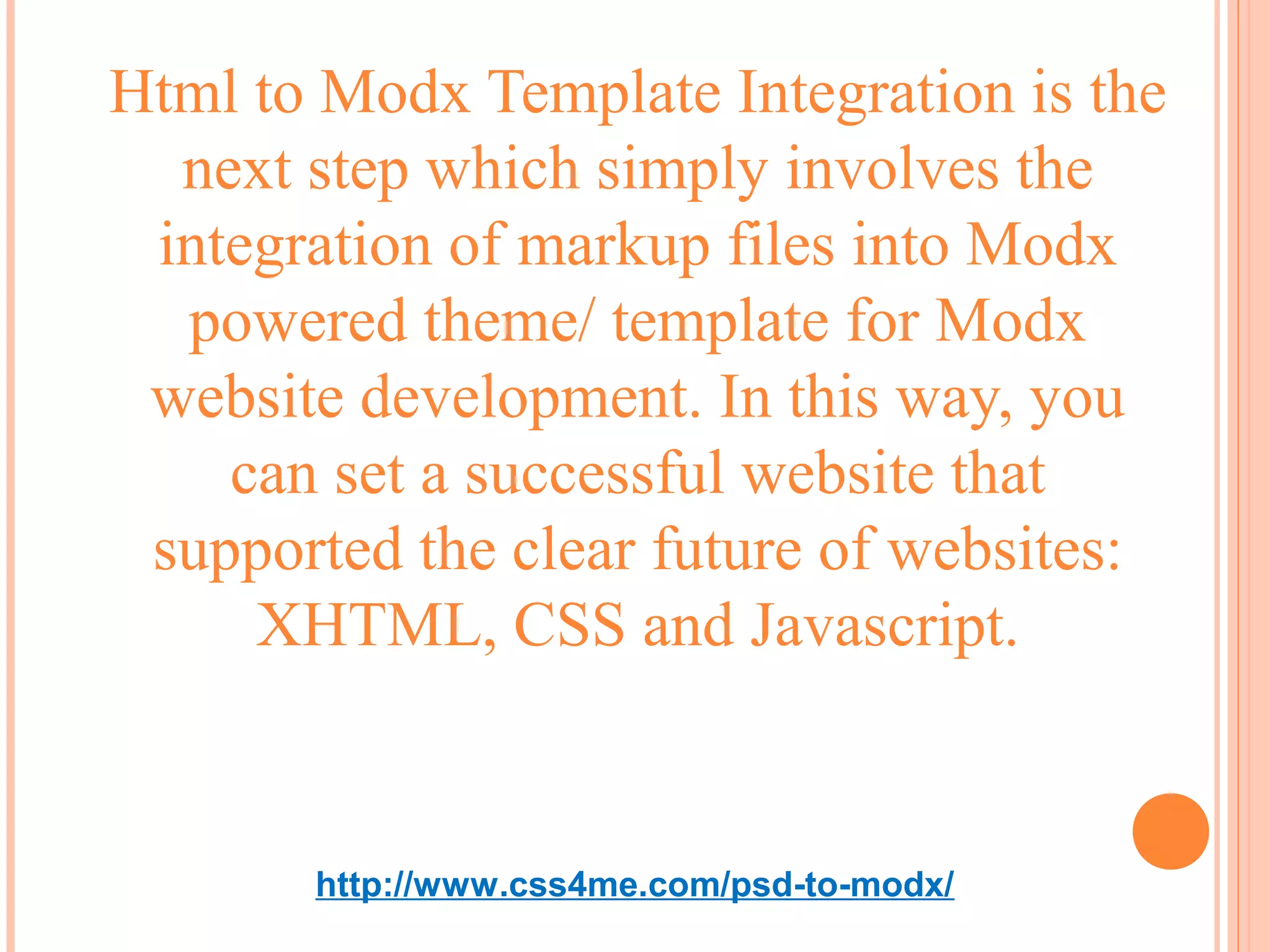 Html to Modx Template Integration is the
  next step which simply involves the
 integration of markup files into Modx
  powered theme/ template for Modx
 website development. In this way, you
    can set a successful website that
 supported the clear future of websites:
     XHTML, CSS and Javascript.


       http://www.css4me.com/psd-to-modx/
 