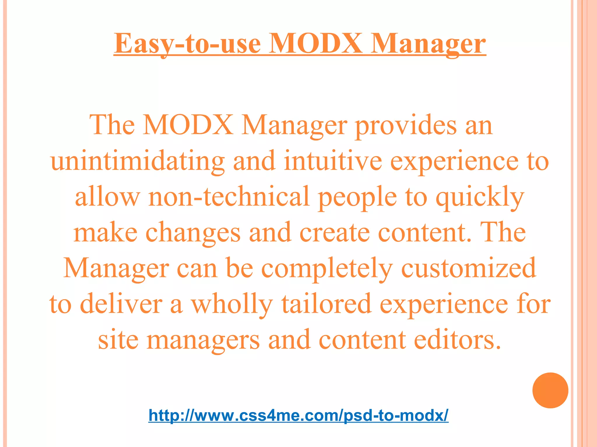 Easy-to-use MODX Manager

    The MODX Manager provides an
unintimidating and intuitive experience to
  allow non-technical people to quickly
  make changes and create content. The
 Manager can be completely customized
to deliver a wholly tailored experience for
    site managers and content editors.

        http://www.css4me.com/psd-to-modx/
 