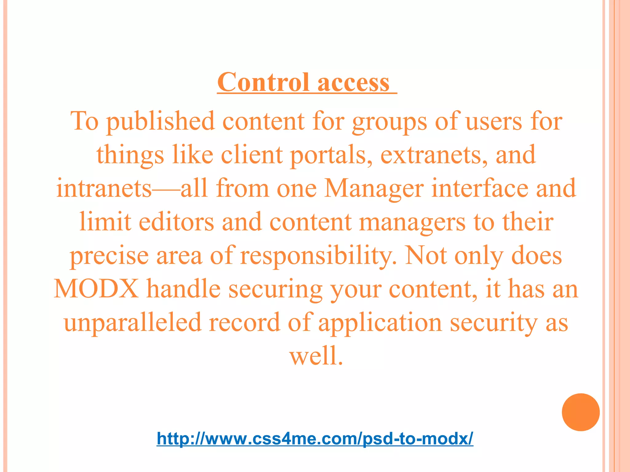 Control access
 To published content for groups of users for
    things like client portals, extranets, and
intranets—all from one Manager interface and
  limit editors and content managers to their
 precise area of responsibility. Not only does
MODX handle securing your content, it has an
 unparalleled record of application security as
                       well.

         http://www.css4me.com/psd-to-modx/
 
