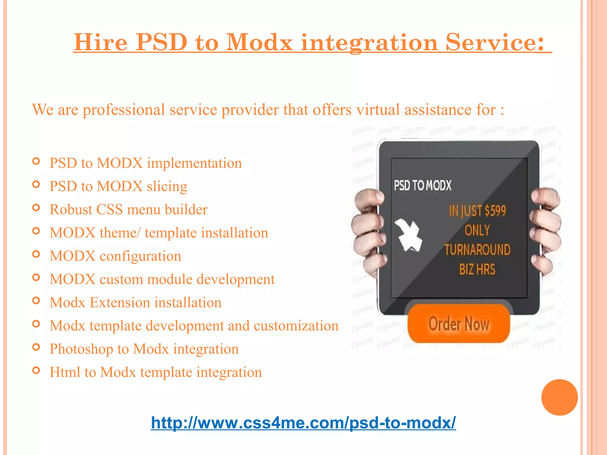 Hire PSD to Modx integration Service:

We are professional service provider that offers virtual assistance for :

   PSD to MODX implementation
   PSD to MODX slicing
   Robust CSS menu builder
   MODX theme/ template installation
   MODX configuration
   MODX custom module development
   Modx Extension installation
   Modx template development and customization
   Photoshop to Modx integration
   Html to Modx template integration


                   http://www.css4me.com/psd-to-modx/
 