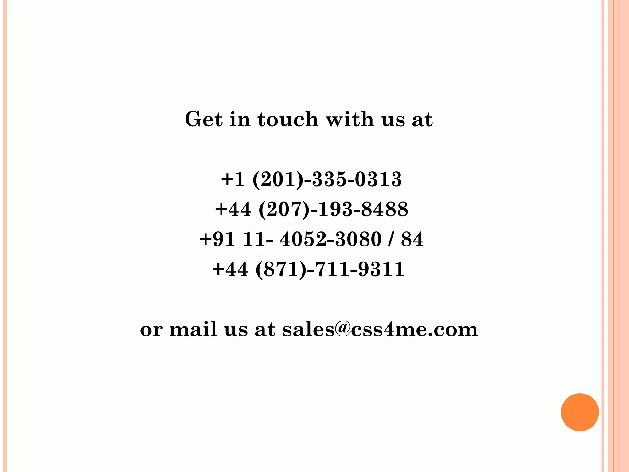 Get in touch with us at

       +1 (201)-335-0313
      +44 (207)-193-8488
     +91 11- 4052-3080 / 84
      +44 (871)-711-9311

or mail us at sales@css4me.com
 