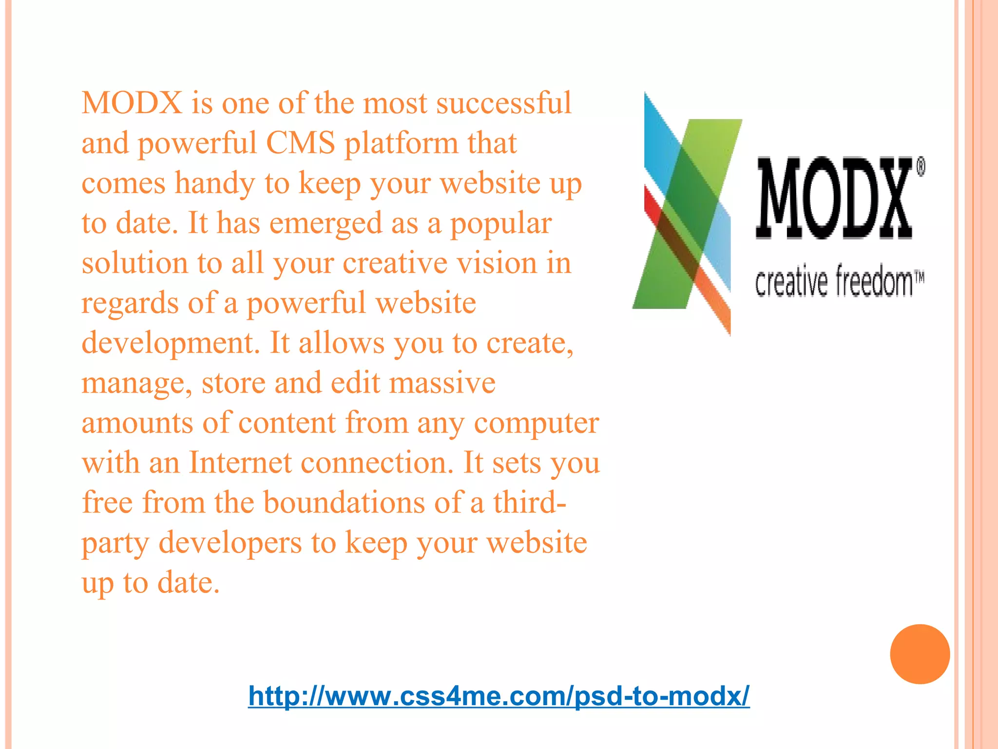 MODX is one of the most successful
and powerful CMS platform that
comes handy to keep your website up
to date. It has emerged as a popular
solution to all your creative vision in
regards of a powerful website
development. It allows you to create,
manage, store and edit massive
amounts of content from any computer
with an Internet connection. It sets you
free from the boundations of a third-
party developers to keep your website
up to date.


            http://www.css4me.com/psd-to-modx/
 
