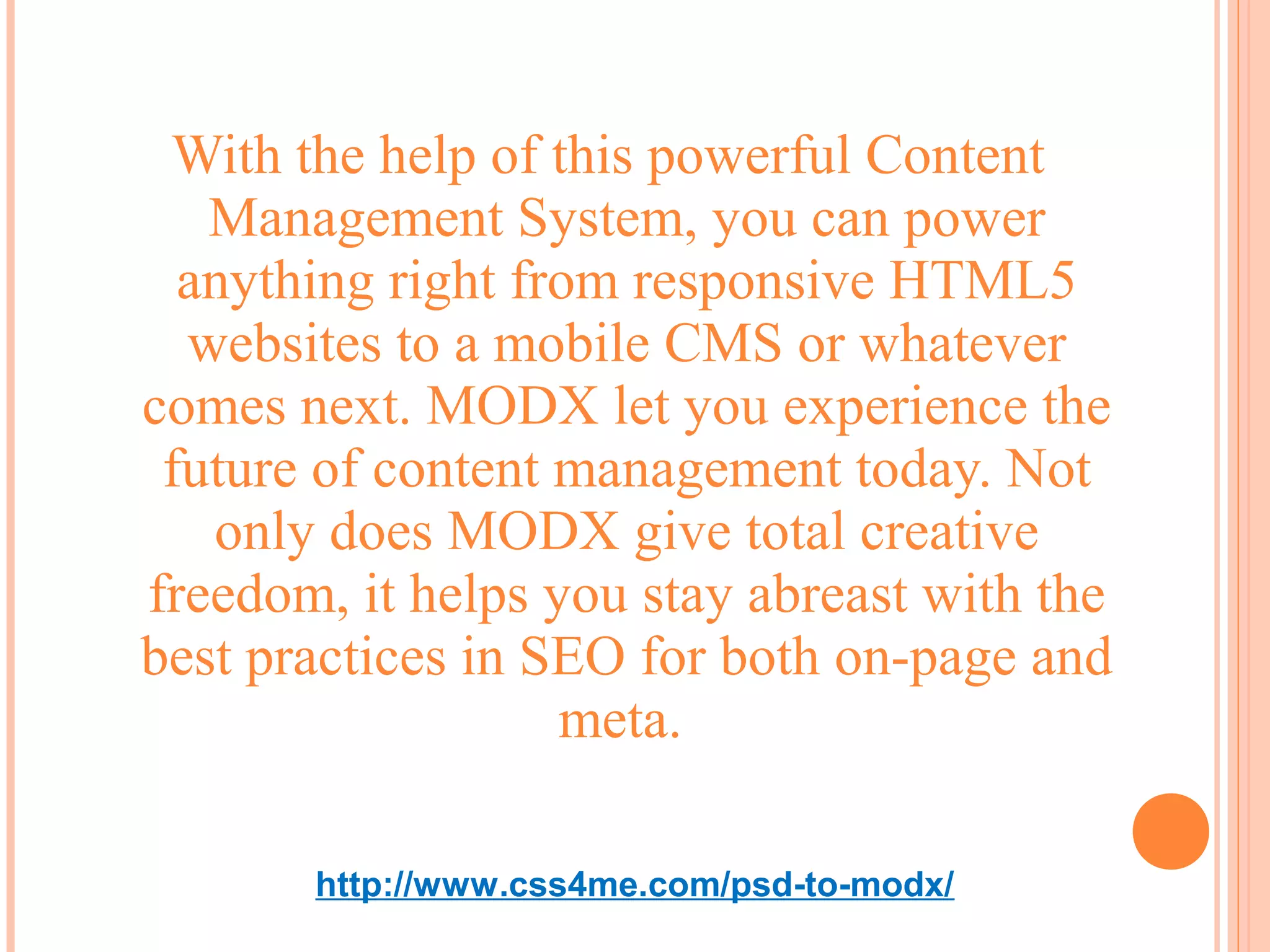 With the help of this powerful Content
   Management System, you can power
  anything right from responsive HTML5
  websites to a mobile CMS or whatever
comes next. MODX let you experience the
 future of content management today. Not
   only does MODX give total creative
freedom, it helps you stay abreast with the
best practices in SEO for both on-page and
                   meta.

       http://www.css4me.com/psd-to-modx/
 