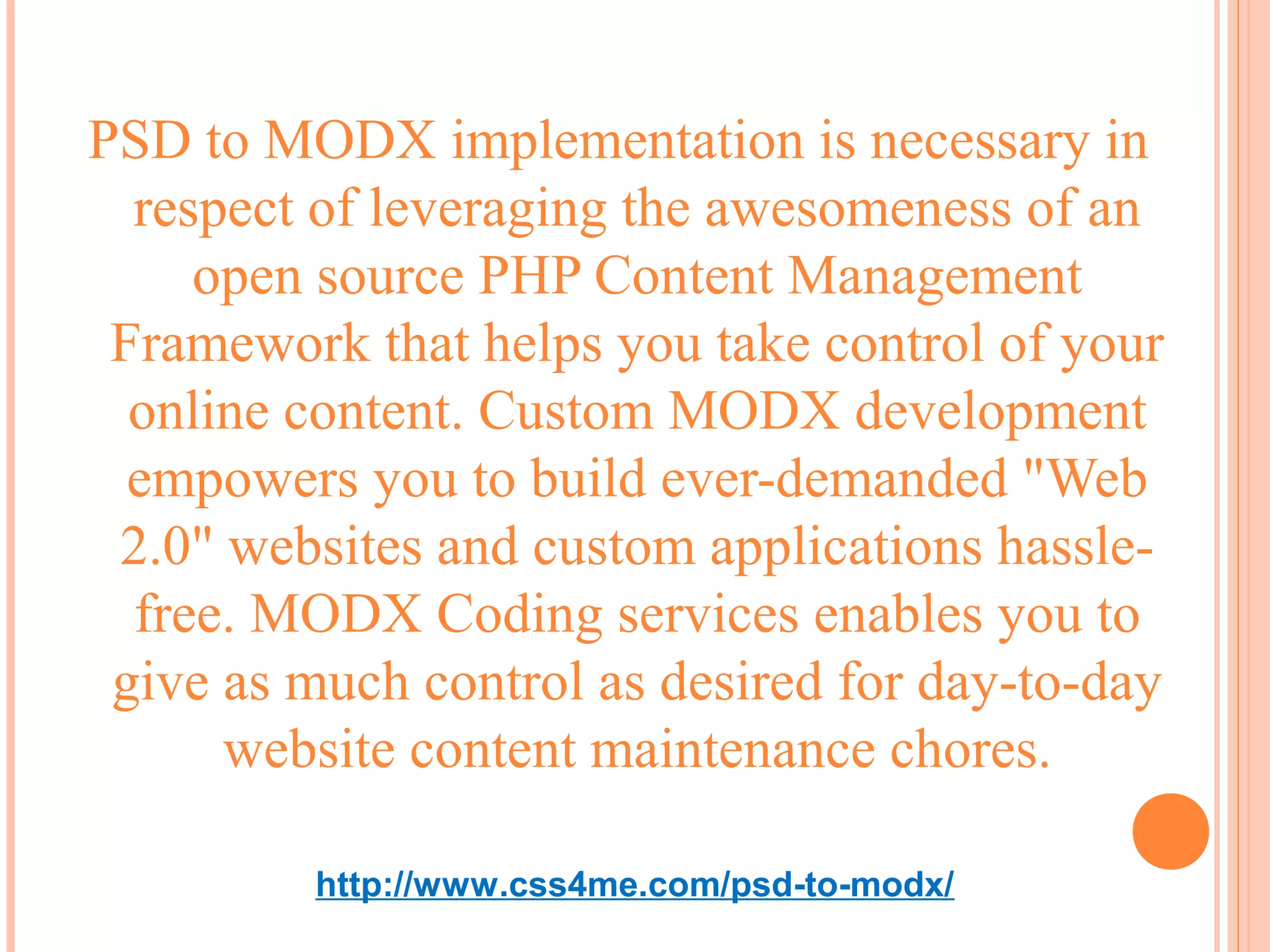 PSD to MODX implementation is necessary in
  respect of leveraging the awesomeness of an
     open source PHP Content Management
 Framework that helps you take control of your
  online content. Custom MODX development
  empowers you to build ever-demanded "Web
 2.0" websites and custom applications hassle-
  free. MODX Coding services enables you to
 give as much control as desired for day-to-day
      website content maintenance chores.

         http://www.css4me.com/psd-to-modx/
 