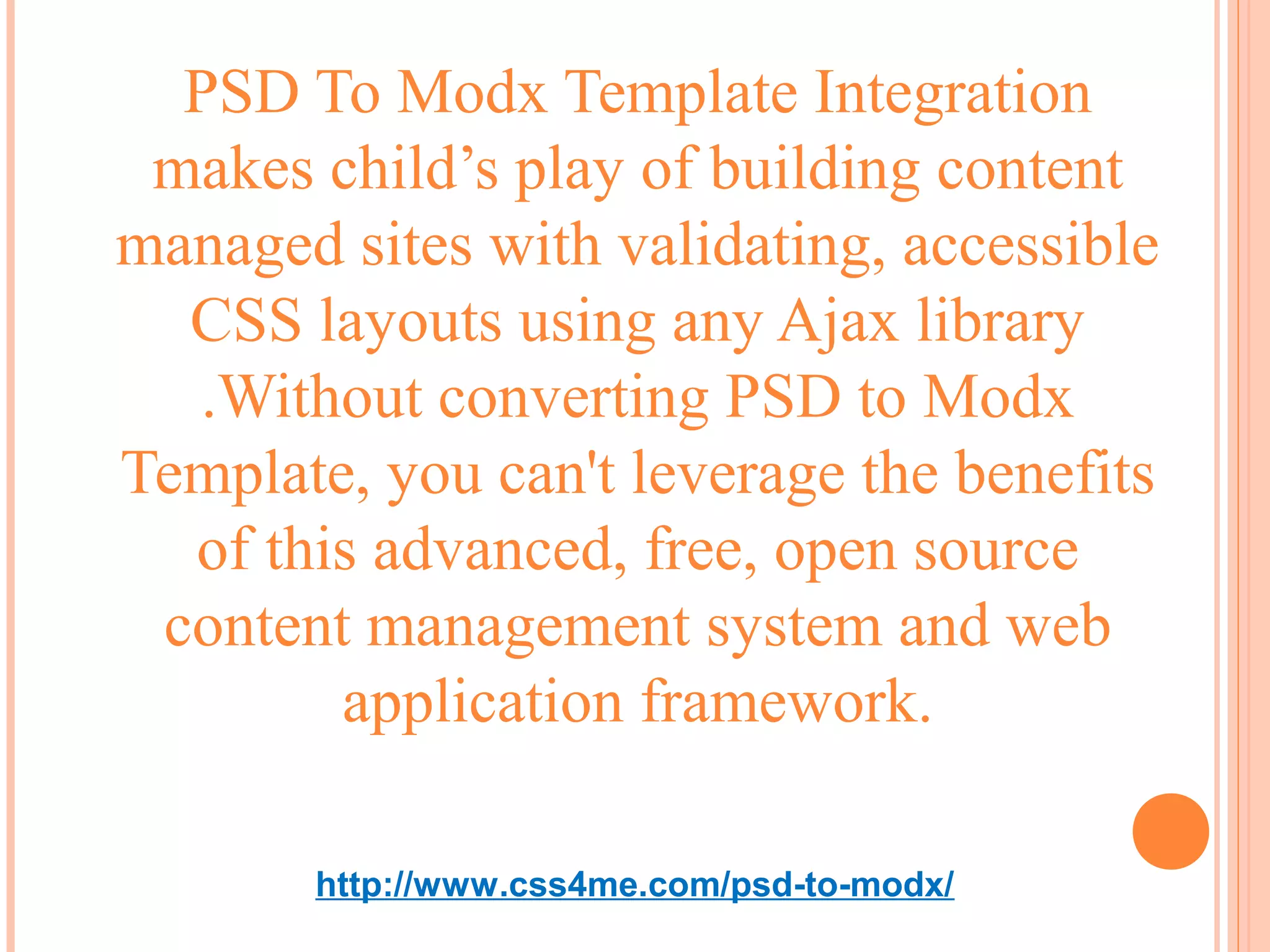 PSD To Modx Template Integration
 makes child’s play of building content
managed sites with validating, accessible
  CSS layouts using any Ajax library
  .Without converting PSD to Modx
Template, you can't leverage the benefits
  of this advanced, free, open source
 content management system and web
        application framework.

       http://www.css4me.com/psd-to-modx/
 