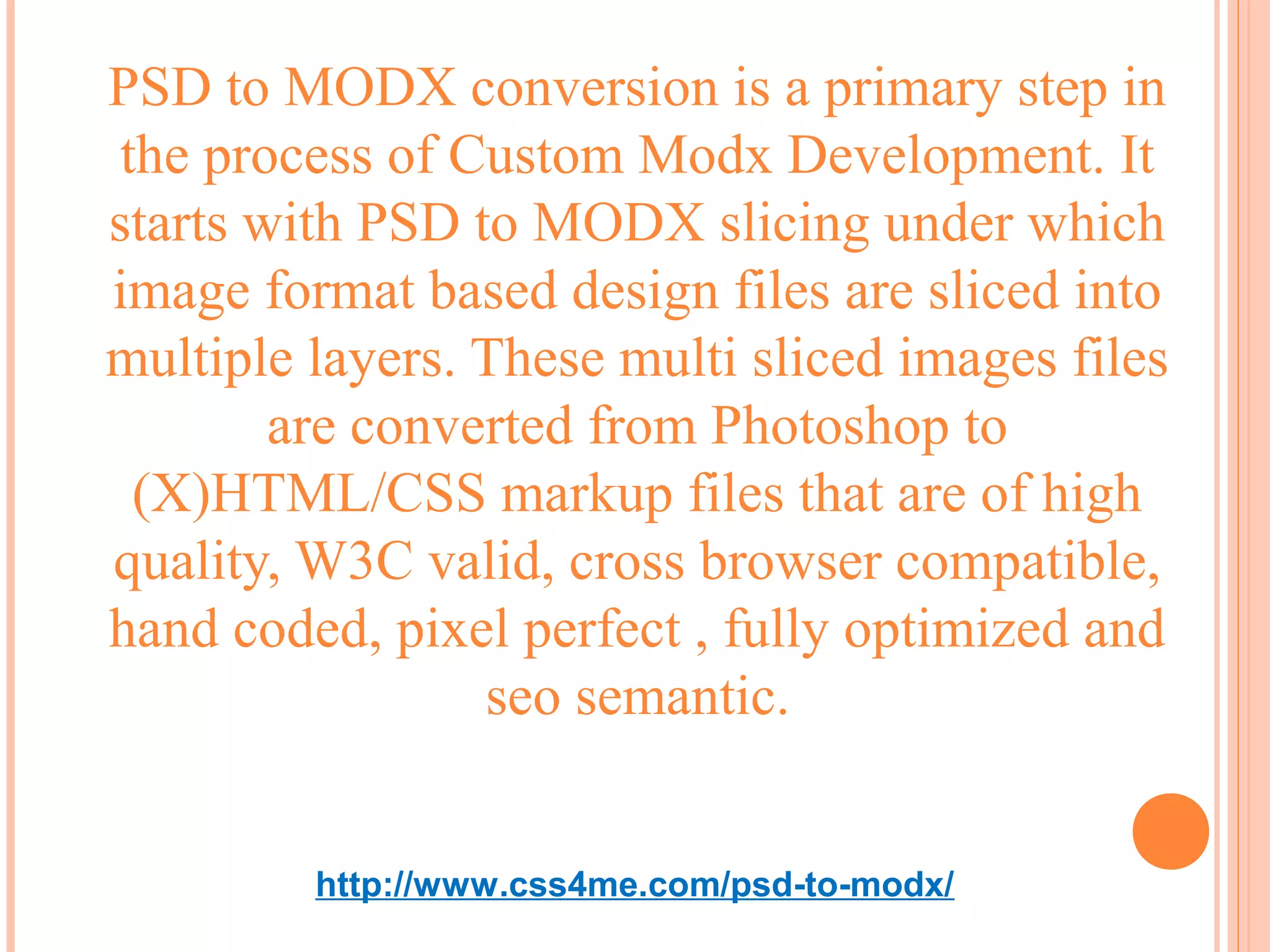 PSD to MODX conversion is a primary step in
 the process of Custom Modx Development. It
starts with PSD to MODX slicing under which
image format based design files are sliced into
multiple layers. These multi sliced images files
        are converted from Photoshop to
  (X)HTML/CSS markup files that are of high
quality, W3C valid, cross browser compatible,
hand coded, pixel perfect , fully optimized and
                 seo semantic.


         http://www.css4me.com/psd-to-modx/
 