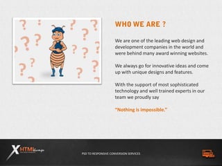 PSD TO RESPONSIVE CONVERSION SERVICES
We are one of the leading web design and
development companies in the world and
were behind many award winning websites.
We always go for innovative ideas and come
up with unique designs and features.
With the support of most sophisticated
technology and well trained experts in our
team we proudly say
“Nothing is impossible.”
 