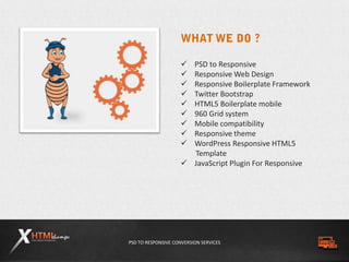 PSD TO RESPONSIVE CONVERSION SERVICES
 PSD to Responsive
 Responsive Web Design
 Responsive Boilerplate Framework
 Twitter Bootstrap
 HTML5 Boilerplate mobile
 960 Grid system
 Mobile compatibility
 Responsive theme
 WordPress Responsive HTML5
Template
 JavaScript Plugin For Responsive
 