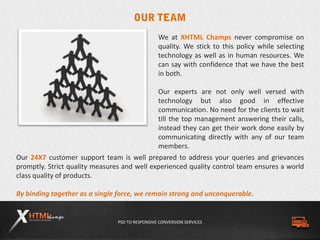 PSD TO RESPONSIVE CONVERSION SERVICES
Our 24X7 customer support team is well prepared to address your queries and grievances
promptly. Strict quality measures and well experienced quality control team ensures a world
class quality of products.
By binding together as a single force, we remain strong and unconquerable.
We at XHTML Champs never compromise on
quality. We stick to this policy while selecting
technology as well as in human resources. We
can say with confidence that we have the best
in both.
Our experts are not only well versed with
technology but also good in effective
communication. No need for the clients to wait
till the top management answering their calls,
instead they can get their work done easily by
communicating directly with any of our team
members.
 