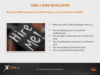 PSD TO RESPONSIVE CONVERSION SERVICES
By hiring a RWD developer from XHTML Champs, you can sail easily with RWD.
 When you hire a RWD Developer from us...
 You are getting access to a pool of
professionals
 You are able to finish the task in short time
limit
 You are getting the work done in minimum
cost
 You are avoiding recruitment tasks
 You are saving initial investments
 