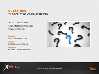 PSD TO RESPONSIVE CONVERSION SERVICES
Phone. +1-619 618 0404
Email. info@xhtmlchamps.com
Skype. xhtmlchamps
Website
www.xhtmlchamps.com
Twitter
twitter.com/xhtmlchamps
Facebook
facebook.com/xhtmlchamps
 